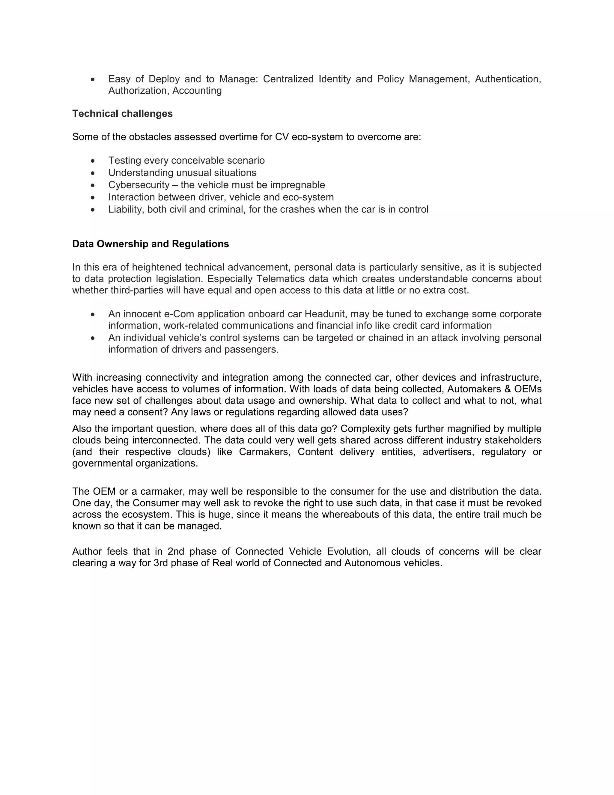  Easy of Deploy and to Manage: Centralized Identity and Policy Management, Authentication,
Authorization, Accounting
Technical challenges
Some of the obstacles assessed overtime for CV eco-system to overcome are:
 Testing every conceivable scenario
 Understanding unusual situations
 Cybersecurity – the vehicle must be impregnable
 Interaction between driver, vehicle and eco-system
 Liability, both civil and criminal, for the crashes when the car is in control
Data Ownership and Regulations
In this era of heightened technical advancement, personal data is particularly sensitive, as it is subjected
to data protection legislation. Especially Telematics data which creates understandable concerns about
whether third-parties will have equal and open access to this data at little or no extra cost.
 An innocent e-Com application onboard car Headunit, may be tuned to exchange some corporate
information, work-related communications and financial info like credit card information
 An individual vehicle’s control systems can be targeted or chained in an attack involving personal
information of drivers and passengers.
With increasing connectivity and integration among the connected car, other devices and infrastructure,
vehicles have access to volumes of information. With loads of data being collected, Automakers & OEMs
face new set of challenges about data usage and ownership. What data to collect and what to not, what
may need a consent? Any laws or regulations regarding allowed data uses?
Also the important question, where does all of this data go? Complexity gets further magnified by multiple
clouds being interconnected. The data could very well gets shared across different industry stakeholders
(and their respective clouds) like Carmakers, Content delivery entities, advertisers, regulatory or
governmental organizations.
The OEM or a carmaker, may well be responsible to the consumer for the use and distribution the data.
One day, the Consumer may well ask to revoke the right to use such data, in that case it must be revoked
across the ecosystem. This is huge, since it means the whereabouts of this data, the entire trail much be
known so that it can be managed.
Author feels that in 2nd phase of Connected Vehicle Evolution, all clouds of concerns will be clear
clearing a way for 3rd phase of Real world of Connected and Autonomous vehicles.
 