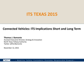 ● M o b i l i t y . S a f e t y . C u s t o m e r s . E c o n o m y . R e s p o n s i b l e S t e w a r d ●
Connected Vehicles: ITS Implications Short and Long Term
Thomas J. Bamonte
Assistant Executive Director, Strategy & Innovation
North Texas Tollway Authority
Twitter: @TomBamonte
November 12, 2015
ITS TEXAS 2015
 