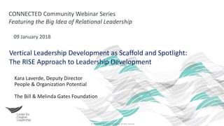 © 2017 Center for Creative Leadership. All rights reserved.
CONNECTED Community Webinar Series
Featuring the Big Idea of Relational Leadership
09 January 2018
Vertical Leadership Development as Scaffold and Spotlight:
The RISE Approach to Leadership Development
Kara Laverde, Deputy Director
People & Organization Potential
The Bill & Melinda Gates Foundation
 