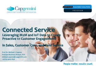 Connected 
Service 
Leveraging 
M2M 
and 
IoT 
Data 
to 
Create 
Proactive 
1:1 
Customer 
Engagements 
in 
Sales, 
Customer 
Care, 
and 
Field 
Service 
Prof. 
Dr. 
Michael 
J. 
Capone 
Principal 
Business 
Analyst, 
DCX 
michael.capone@capgemini.com 
+49 
151 
4025 
2836 
 