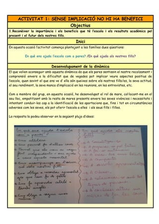 ACTIVITAT 1: SENSE IMPLICACIÓ NO HI HA BENEFICI
Objectius
1.Reconèixer la importància i els beneficis que té l’escola i els resultats acadèmics pel
present i el futur dels nostres fills.
Inici
En aquesta ocasió l’activitat comença plantejant a les famílies dues qüestions:
En què ens ajuda l’escola com a pares? /En què ajuda als nostres fills?
Desenvolupament de la dinàmica
El que volien aconseguir amb aquesta dinàmica és que els pares sentissin el nostre recolzament i
comprensió envers a la dificultat que de vegades pot implicar veure aspectes positius de
l’escola, quan sovint el que ens ve d’ ella són queixes sobre els nostres fills/es, la seva actitud,
el seu rendiment, la seva manca d’implicació en les reunions, en les entrevistes, etc.
Com a membre del grup, en aquesta ocasió, he desenvolupat el rol de mare, col·locant-me en el
seu lloc, empatitzant amb la resta de mares presents envers les seves vivències i necessitats i
intentant conduir-les cap a la identificació de les aportacions que, fins i tot en circumstàncies
adverses com les seves, els pot oferir l’escola a elles i als seus fills i filles.
La resposta la podeu observar en la següent pluja d’idees:
 