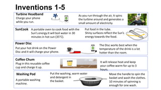 12
Inventions 1-5
Turbine Headband
Charge your phone
while you run.
SunCook A portable oven to cook food with the
Sun’s energy.It will boil water in 30
minutes in hot sun (35°C).
Put food in the tube.
Shiny surfaces reflect the Sun’s
energy towards the food.
As you run through the air, It spins
the turbine around and generates a
small amount of electricity.
Coffee Chum
Plug in this reusable coffee
cup and charge it up.
It will release heat and keep
your coffee warm for up to 3
hours.
Washing Pod
A portable washing
machine.
Put the washing, warm water
and detergent in
the basket.
Move the handle to spin the
basket and wash the clothes.
10 minutes of spinning is
enough for one wash.
Power Disc
Put your hot drink on the Power
Disc and it will charge your phone.
The Disc works best when the
temperature of the drink is a lot
hotter than the room.
 