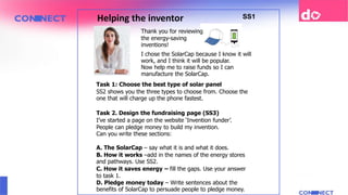 Helping the inventor SS1
Thank you for reviewing
the energy-saving
inventions!
Now help me to raise funds so I can
manufacture the SolarCap.
Task 2. Design the fundraising page (SS3)
I’ve started a page on the website ‘Invention funder’.
People can pledge money to build my invention.
Can you write these sections:
A. The SolarCap – say what it is and what it does.
B. How it works –add in the names of the energy stores
and pathways. Use SS2.
C. How it saves energy – fill the gaps. Use your answer
to task 1.
D. Pledge money today – Write sentences about the
benefits of SolarCap to persuade people to pledge money.
I chose the SolarCap because I know it will
work, and I think it will be popular.
Task 1: Choose the best type of solar panel
SS2 shows you the three types to choose from. Choose the
one that will charge up the phone fastest.
 