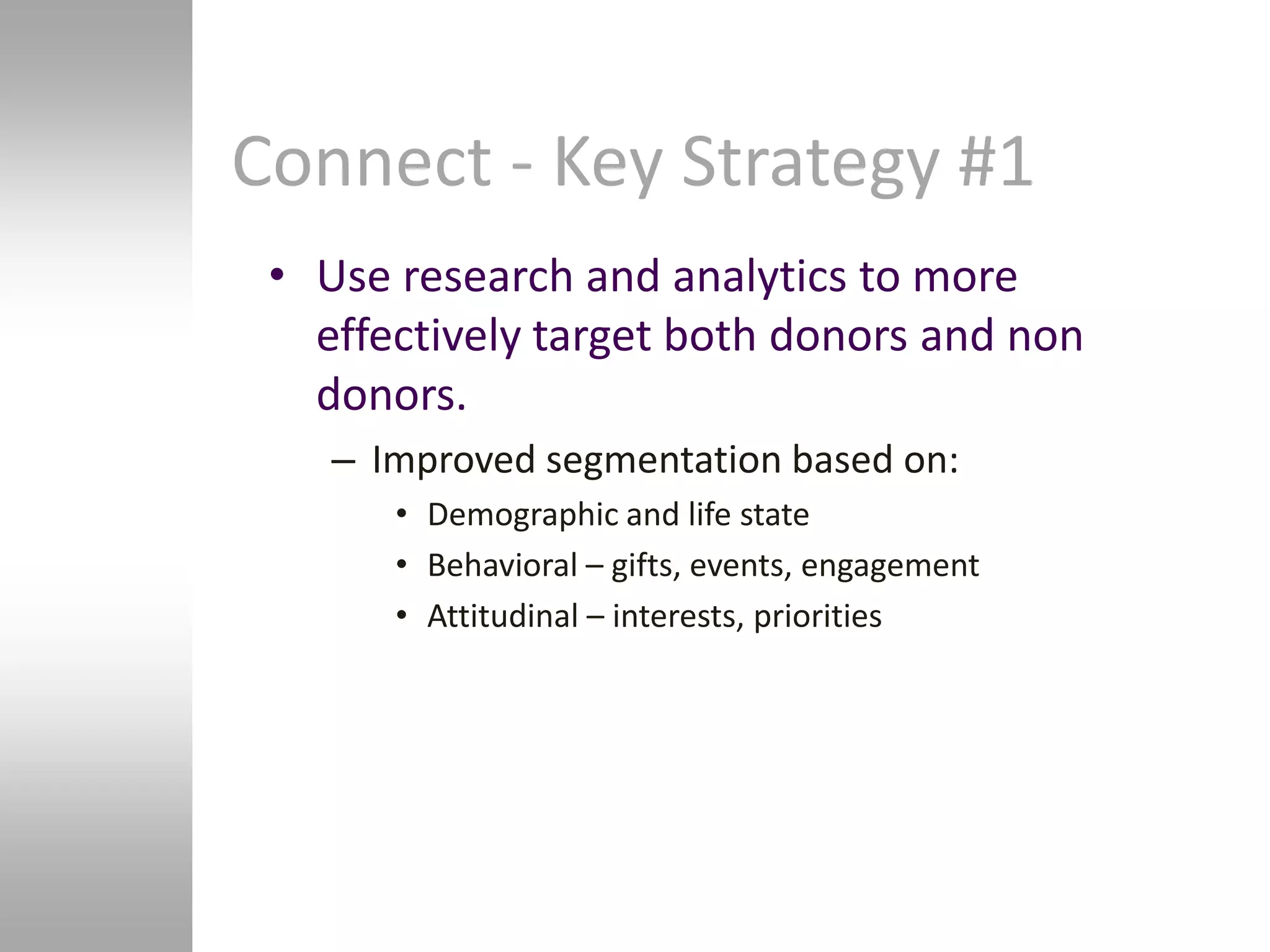 Connect - Key Strategy #1
 • Use research and analytics to more
   effectively target both donors and non
   donors.
    – Improved segmentation based on:
       • Demographic and life state
       • Behavioral – gifts, events, engagement
       • Attitudinal – interests, priorities
 