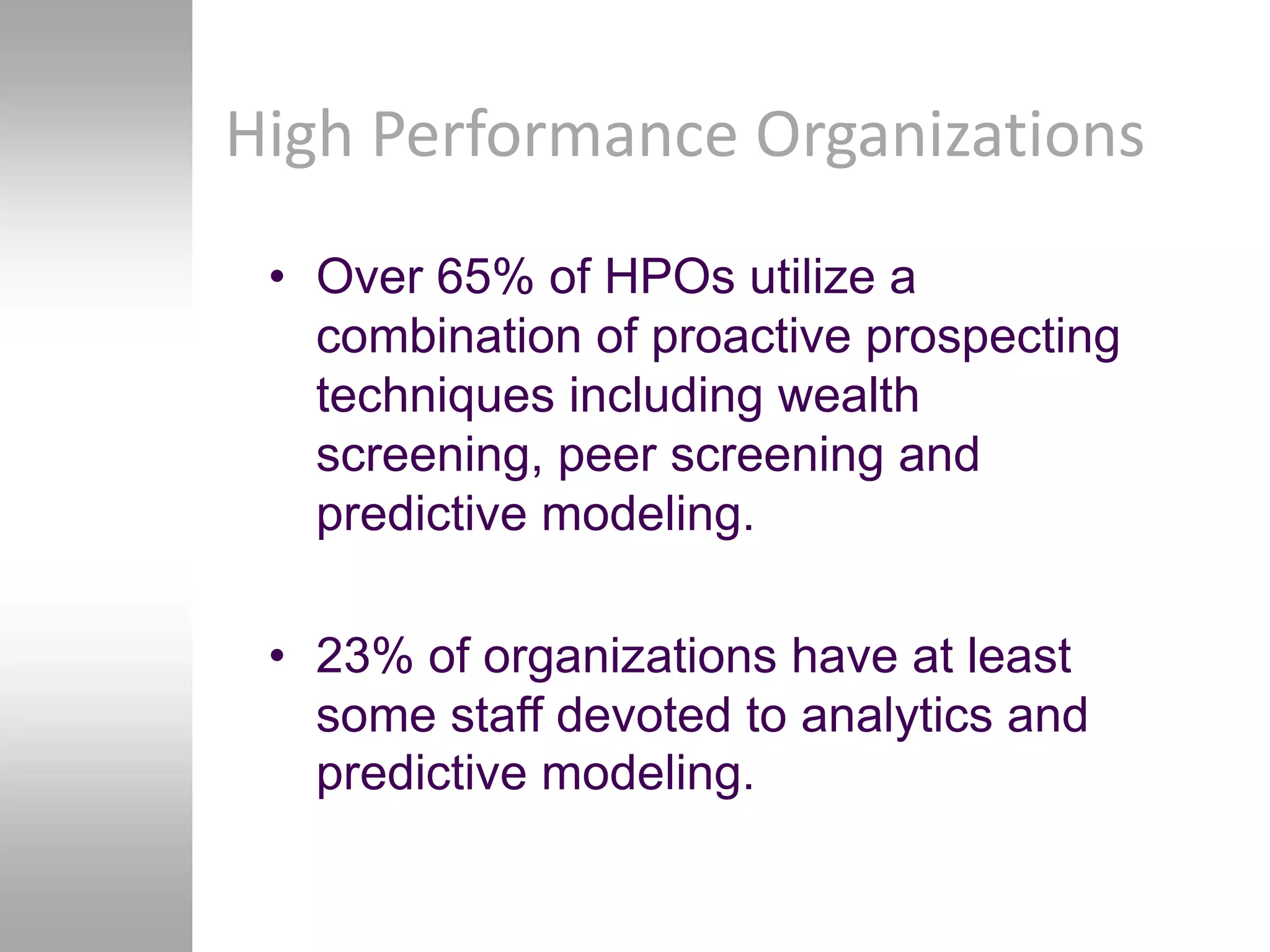 High Performance Organizations
 • Over 65% of HPOs utilize a
   combination of proactive prospecting
   techniques including wealth
   screening, peer screening and
   predictive modeling.

 • 23% of organizations have at least
   some staff devoted to analytics and
   predictive modeling.
 