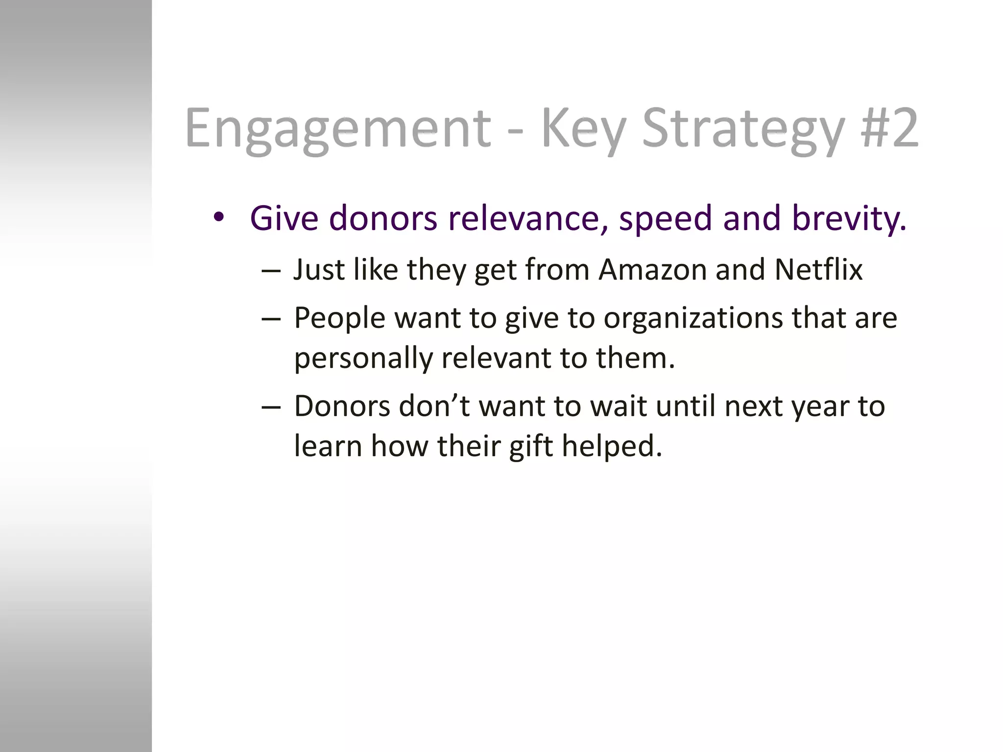 Engagement - Key Strategy #2
 • Give donors relevance, speed and brevity.
    – Just like they get from Amazon and Netflix
    – People want to give to organizations that are
      personally relevant to them.
    – Donors don’t want to wait until next year to
      learn how their gift helped.
 
