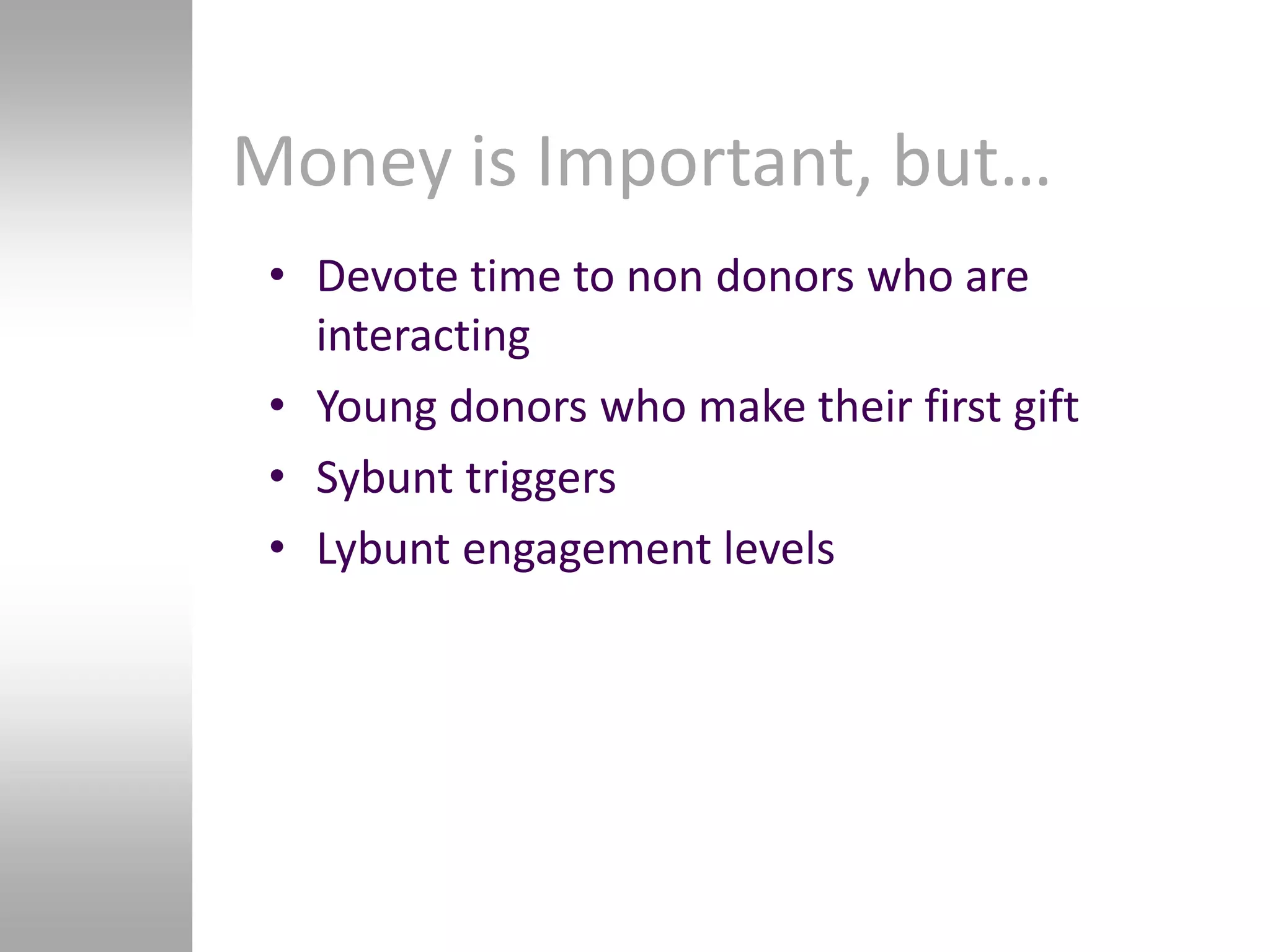 Money is Important, but…
 • Devote time to non donors who are
   interacting
 • Young donors who make their first gift
 • Sybunt triggers
 • Lybunt engagement levels
 
