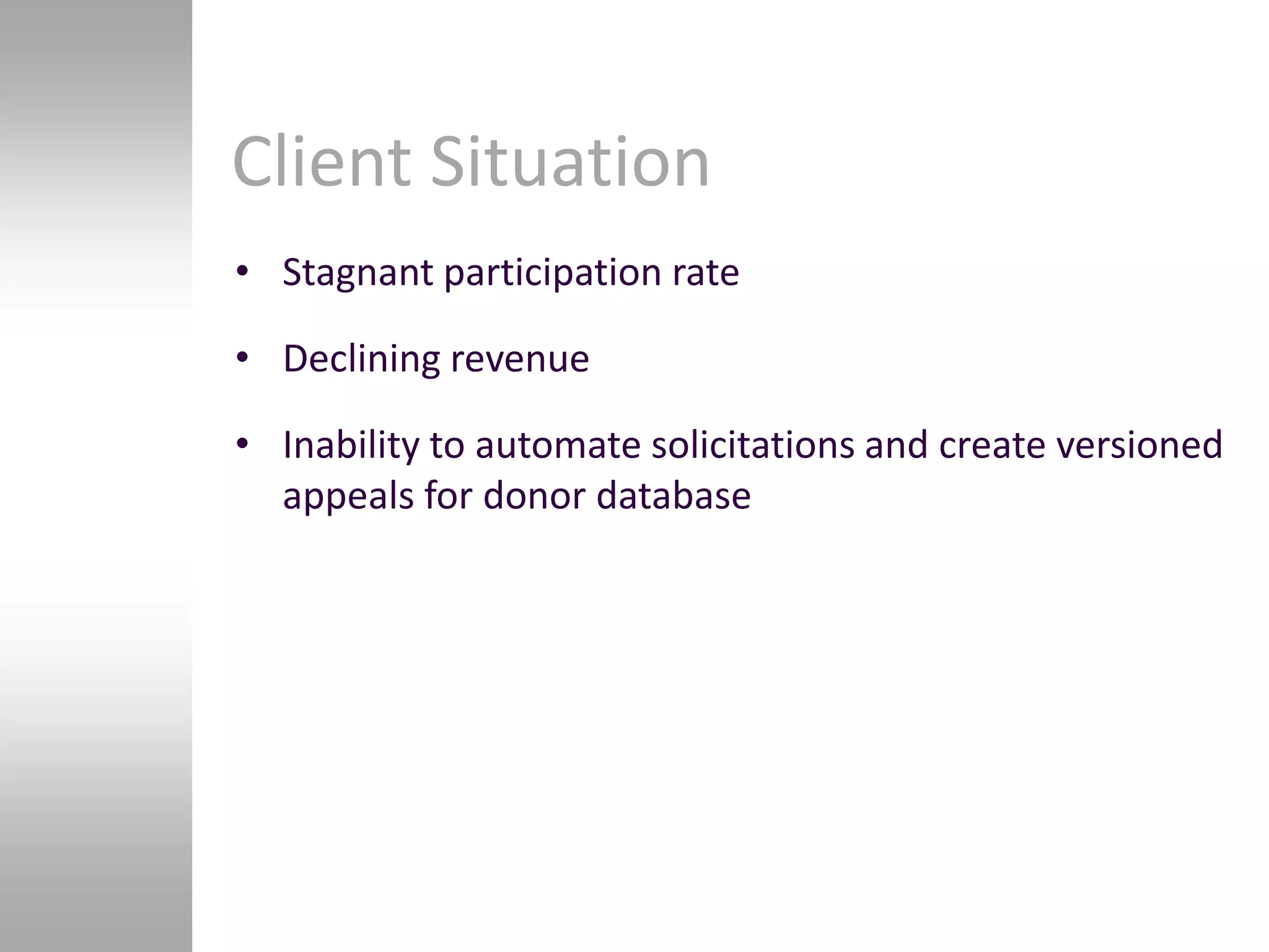 Client Situation
• Stagnant participation rate

• Declining revenue

• Inability to automate solicitations and create versioned
  appeals for donor database
 