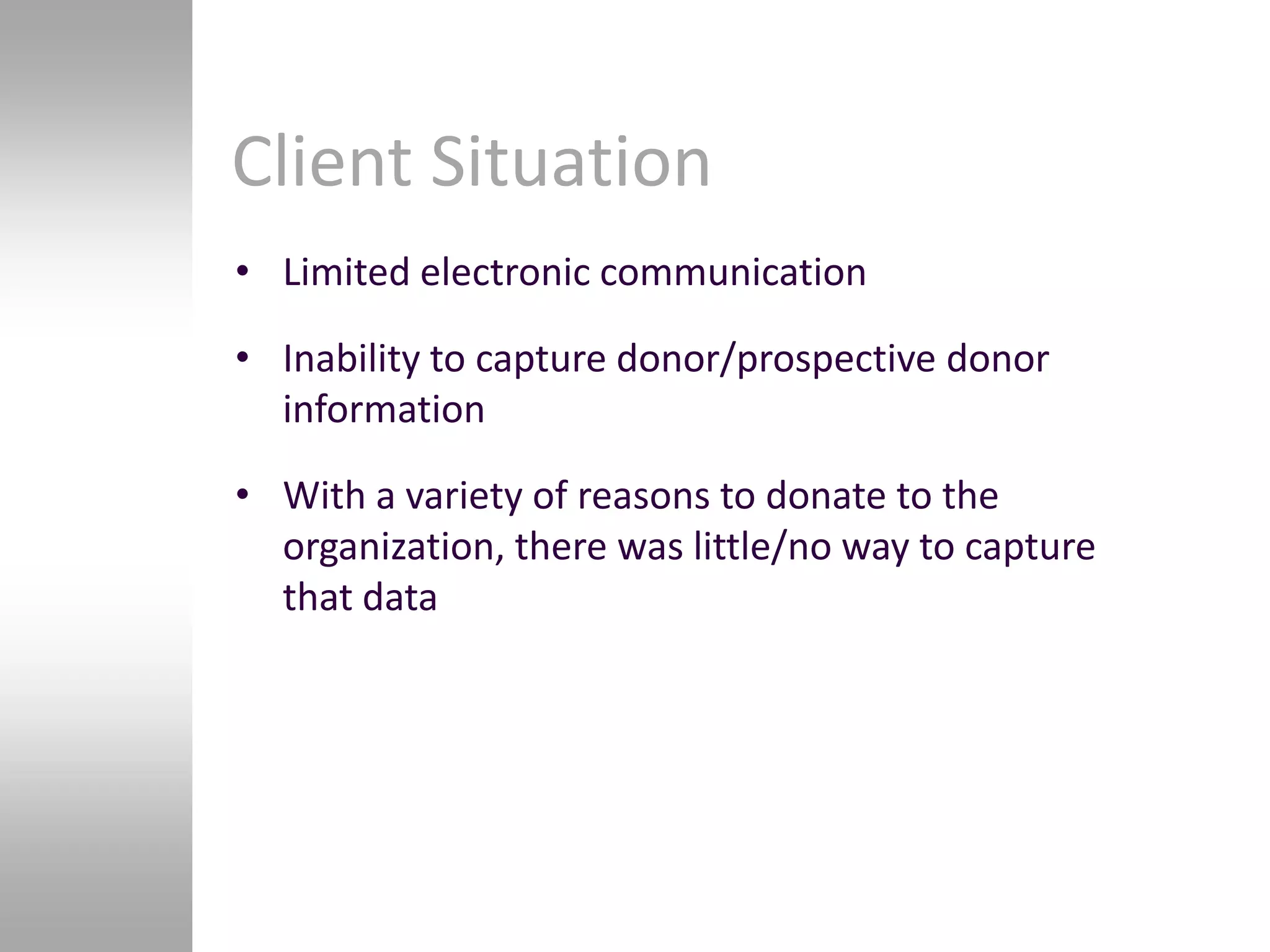 Client Situation
• Limited electronic communication

• Inability to capture donor/prospective donor
  information

• With a variety of reasons to donate to the
  organization, there was little/no way to capture
  that data
 