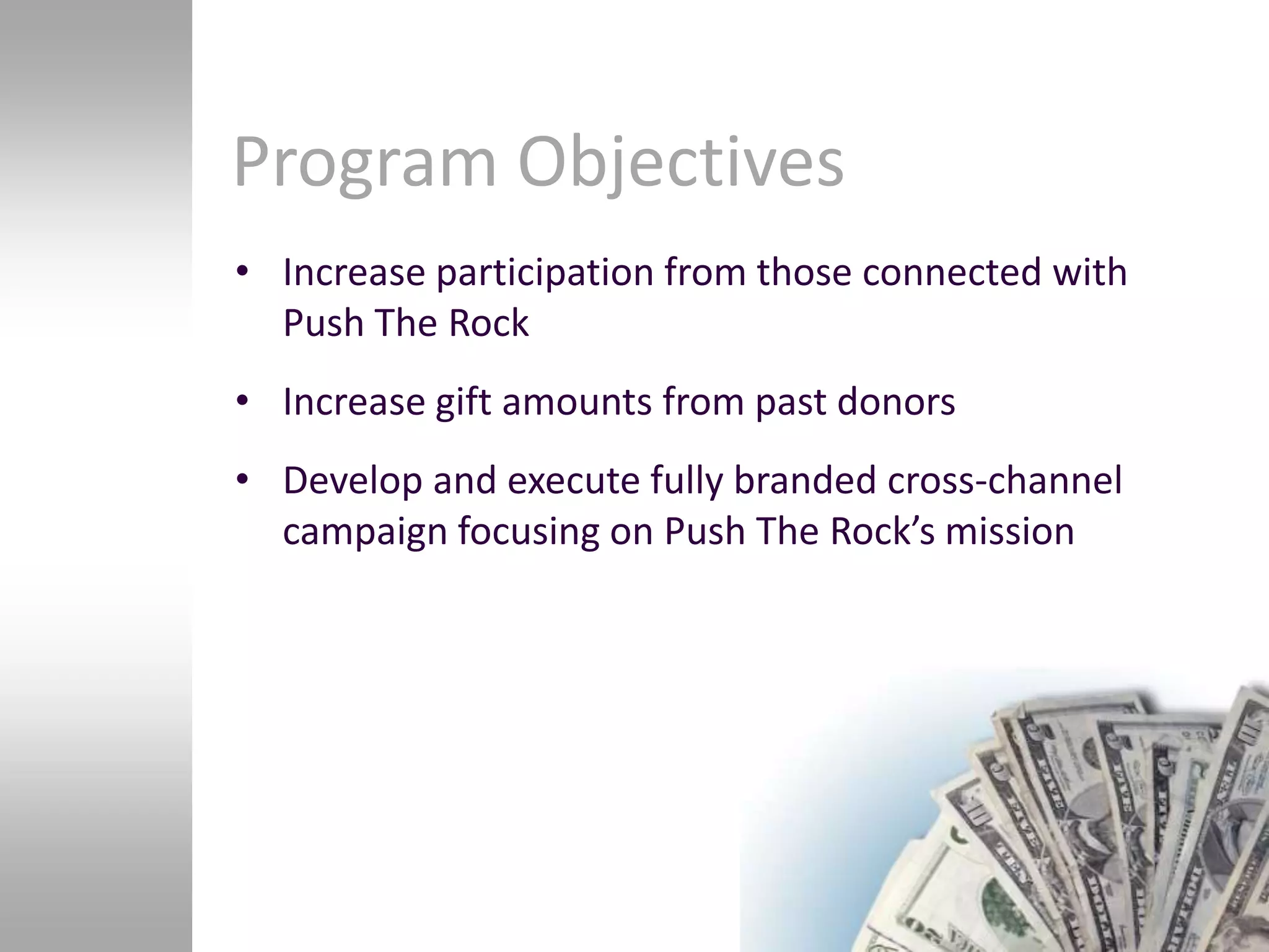 Program Objectives
• Increase participation from those connected with
  Push The Rock
• Increase gift amounts from past donors
• Develop and execute fully branded cross-channel
  campaign focusing on Push The Rock’s mission
 
