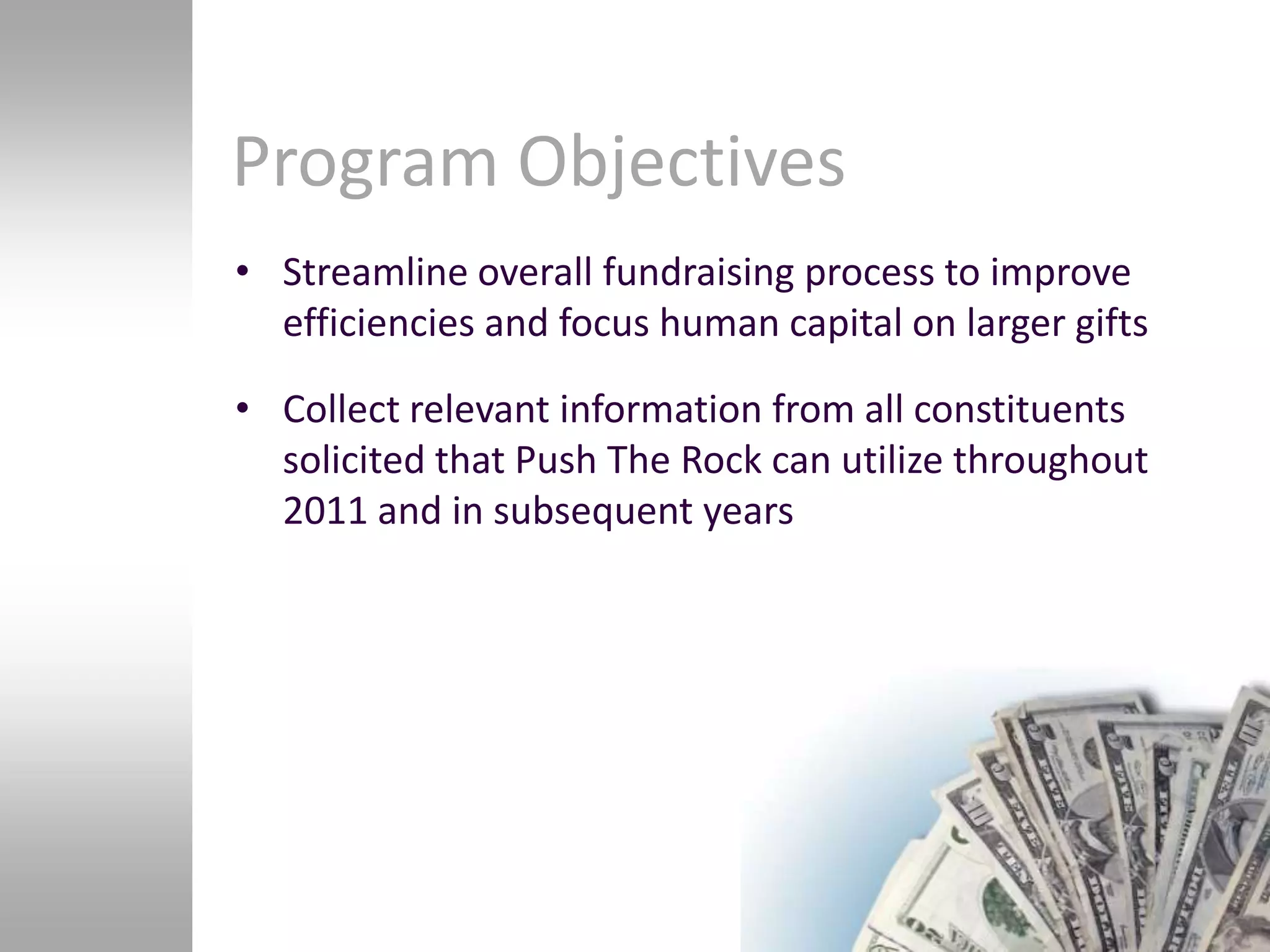 Program Objectives
• Streamline overall fundraising process to improve
  efficiencies and focus human capital on larger gifts

• Collect relevant information from all constituents
  solicited that Push The Rock can utilize throughout
  2011 and in subsequent years
 