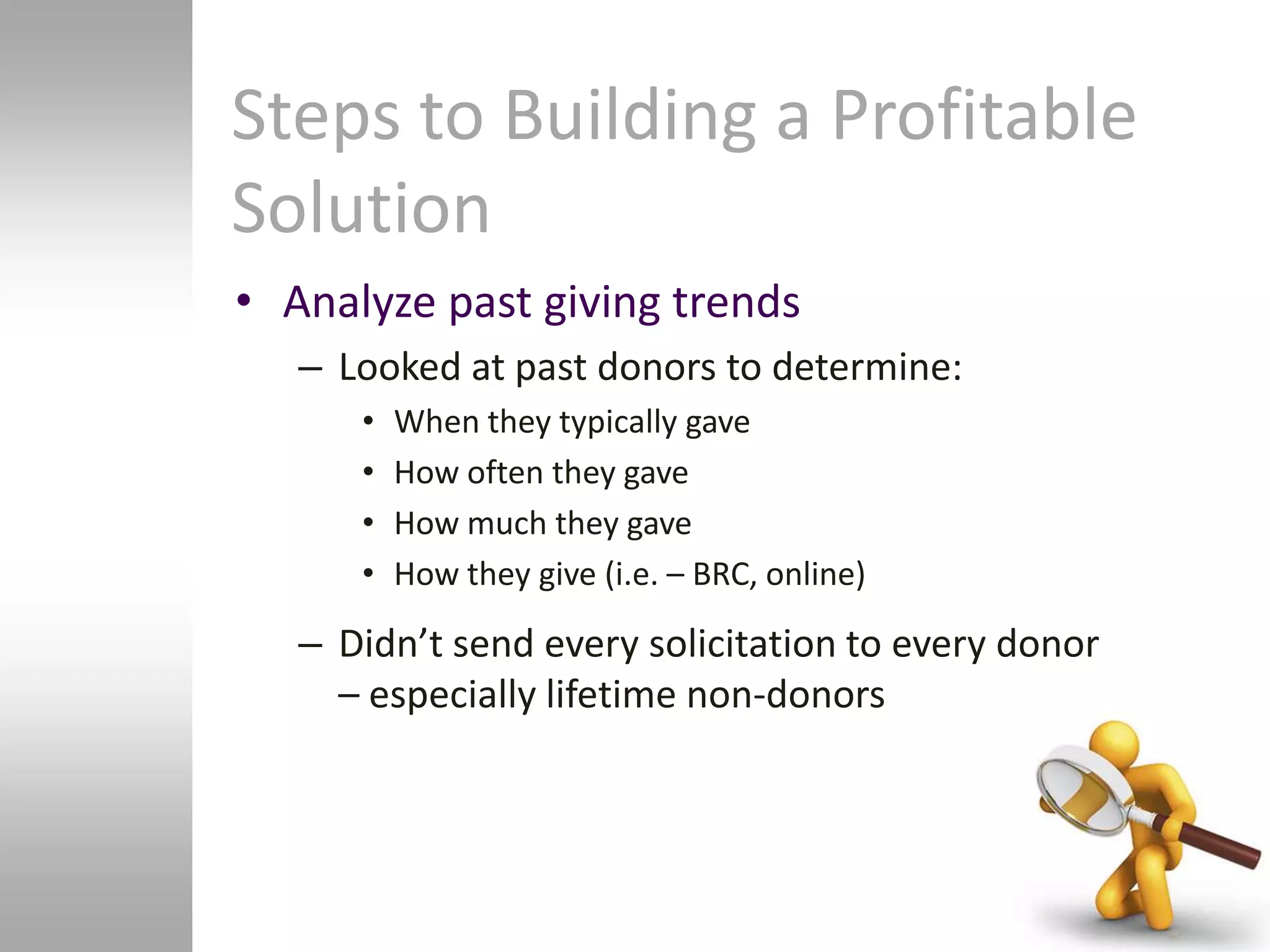 Steps to Building a Profitable
Solution
• Analyze past giving trends
   – Looked at past donors to determine:
      •   When they typically gave
      •   How often they gave
      •   How much they gave
      •   How they give (i.e. – BRC, online)

   – Didn’t send every solicitation to every donor
     – especially lifetime non-donors
 
