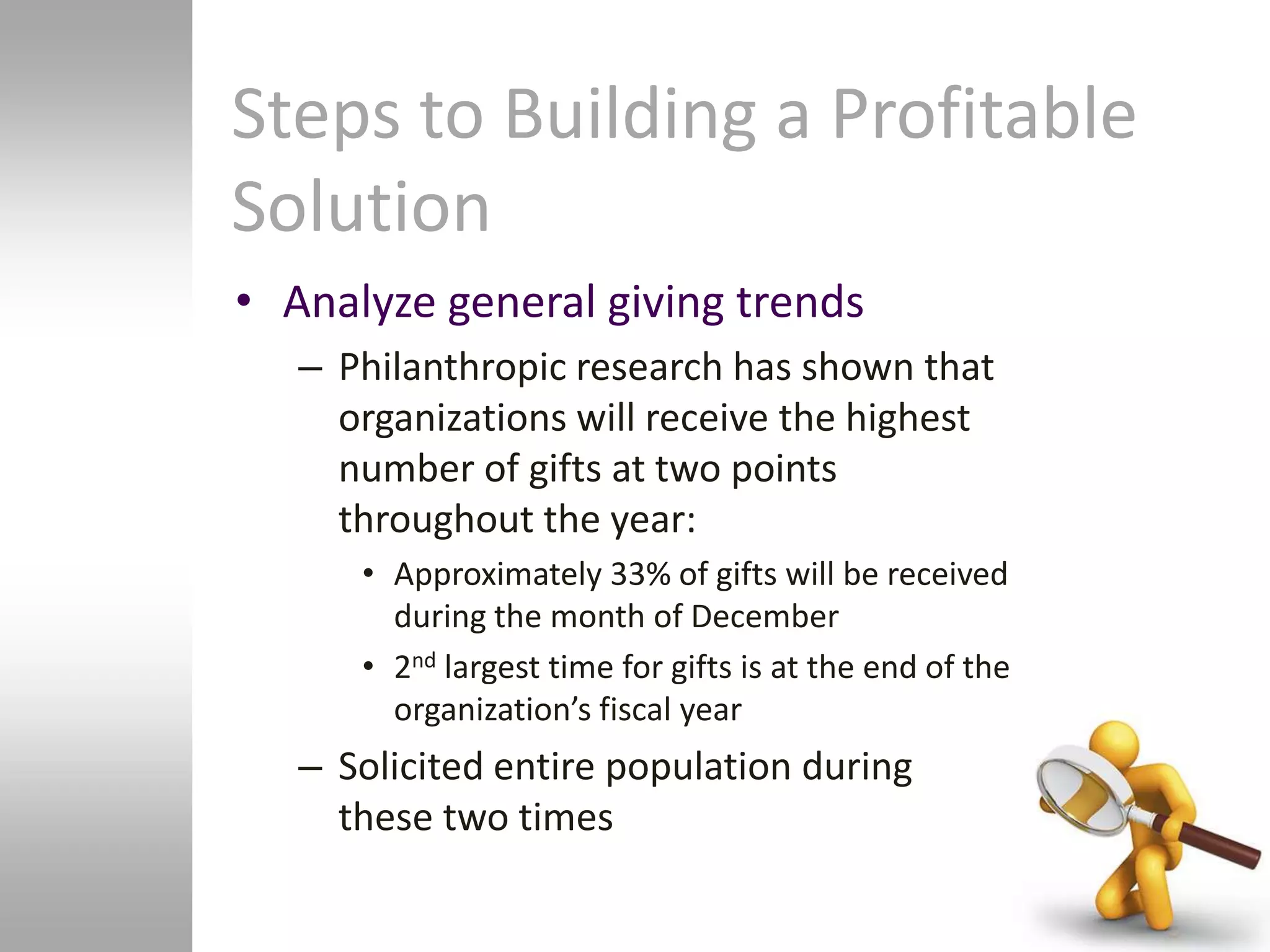 Steps to Building a Profitable
Solution
• Analyze general giving trends
   – Philanthropic research has shown that
     organizations will receive the highest
     number of gifts at two points
     throughout the year:
      • Approximately 33% of gifts will be received
        during the month of December
      • 2nd largest time for gifts is at the end of the
        organization’s fiscal year
   – Solicited entire population during
     these two times
 