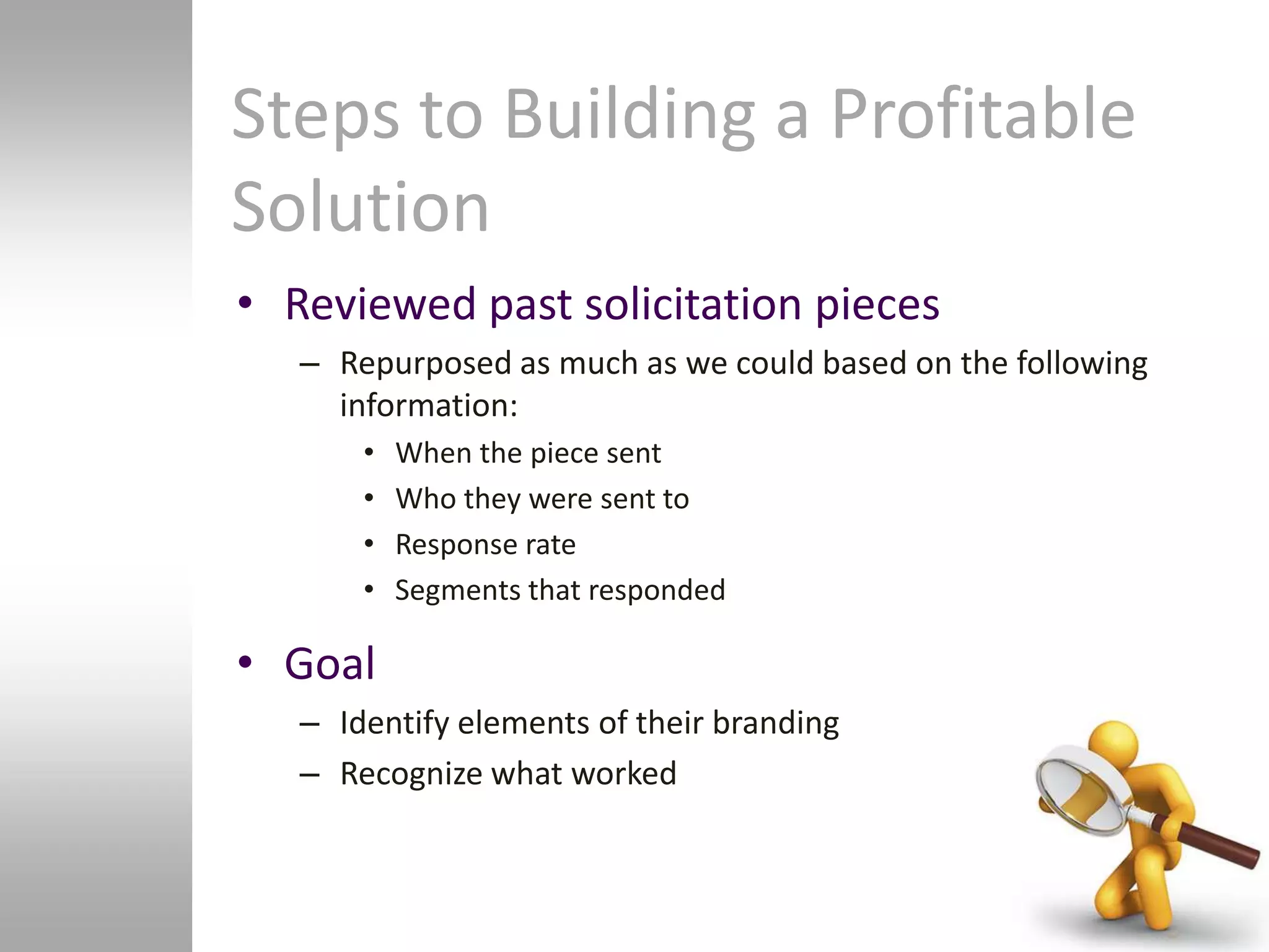 Steps to Building a Profitable
Solution
• Reviewed past solicitation pieces
   – Repurposed as much as we could based on the following
     information:
       •   When the piece sent
       •   Who they were sent to
       •   Response rate
       •   Segments that responded

• Goal
   – Identify elements of their branding
   – Recognize what worked
 