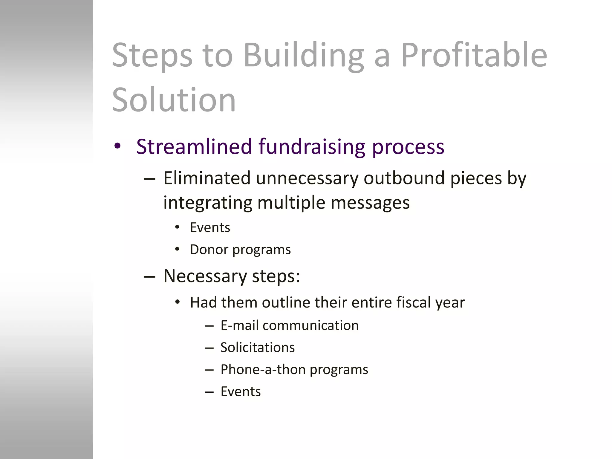 Steps to Building a Profitable
Solution
• Streamlined fundraising process
   – Eliminated unnecessary outbound pieces by
     integrating multiple messages
      • Events
      • Donor programs
   – Necessary steps:
      • Had them outline their entire fiscal year
          –   E-mail communication
          –   Solicitations
          –   Phone-a-thon programs
          –   Events
 