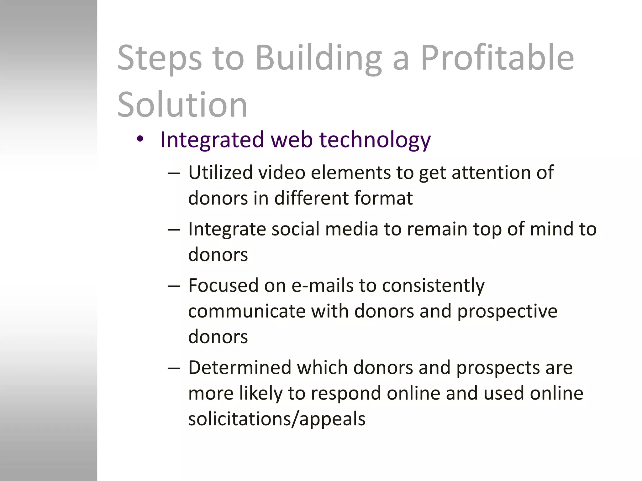 Steps to Building a Profitable
Solution
 • Integrated web technology
   – Utilized video elements to get attention of
     donors in different format
   – Integrate social media to remain top of mind to
     donors
   – Focused on e-mails to consistently
     communicate with donors and prospective
     donors
   – Determined which donors and prospects are
     more likely to respond online and used online
     solicitations/appeals
 