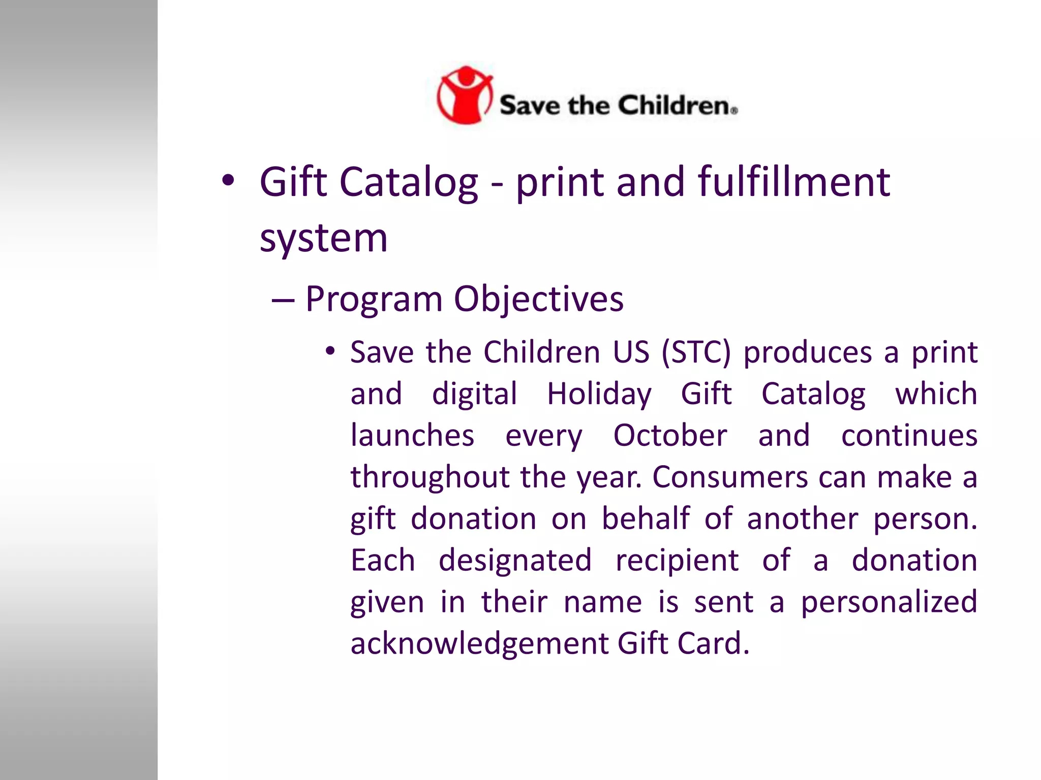 • Gift Catalog - print and fulfillment
  system
  – Program Objectives
     • Save the Children US (STC) produces a print
       and digital Holiday Gift Catalog which
       launches every October and continues
       throughout the year. Consumers can make a
       gift donation on behalf of another person.
       Each designated recipient of a donation
       given in their name is sent a personalized
       acknowledgement Gift Card.
 