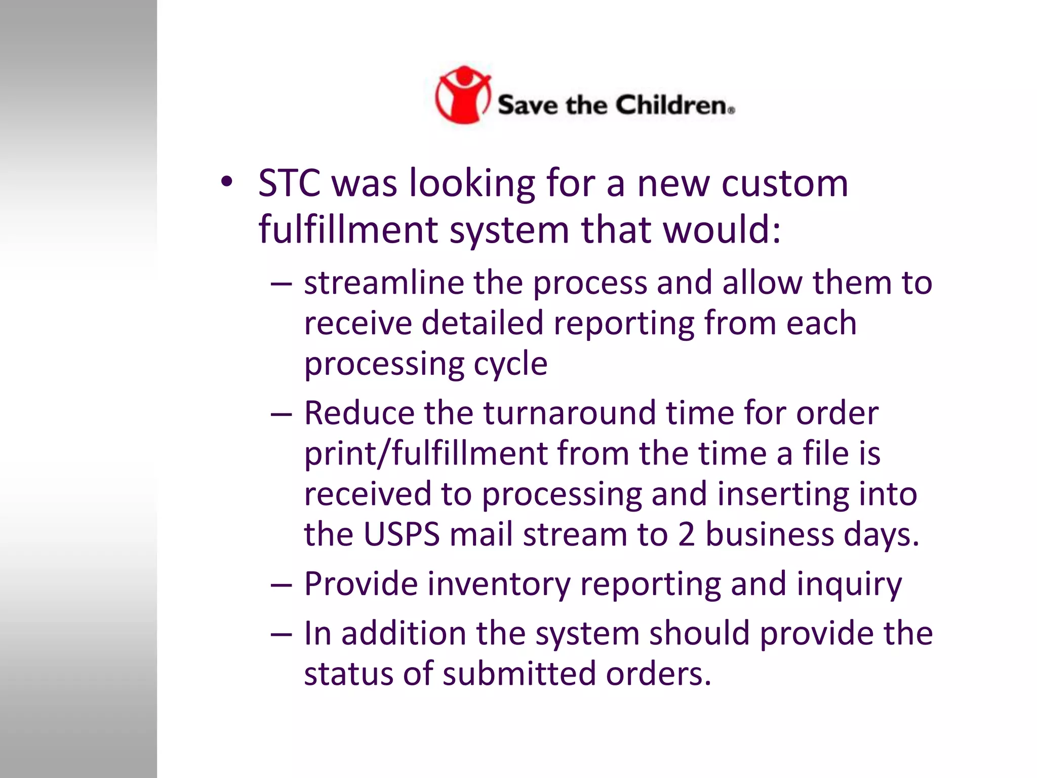 • STC was looking for a new custom
  fulfillment system that would:
  – streamline the process and allow them to
    receive detailed reporting from each
    processing cycle
  – Reduce the turnaround time for order
    print/fulfillment from the time a file is
    received to processing and inserting into
    the USPS mail stream to 2 business days.
  – Provide inventory reporting and inquiry
  – In addition the system should provide the
    status of submitted orders.
 