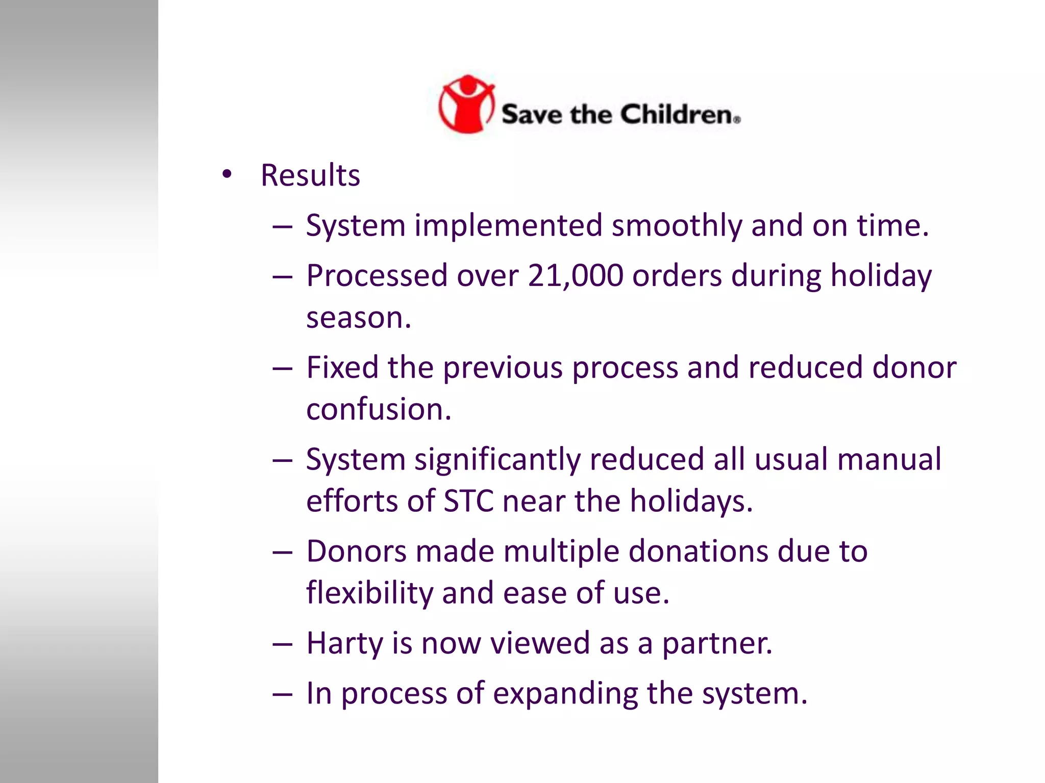 • Results
   – System implemented smoothly and on time.
   – Processed over 21,000 orders during holiday
     season.
   – Fixed the previous process and reduced donor
     confusion.
   – System significantly reduced all usual manual
     efforts of STC near the holidays.
   – Donors made multiple donations due to
     flexibility and ease of use.
   – Harty is now viewed as a partner.
   – In process of expanding the system.
 