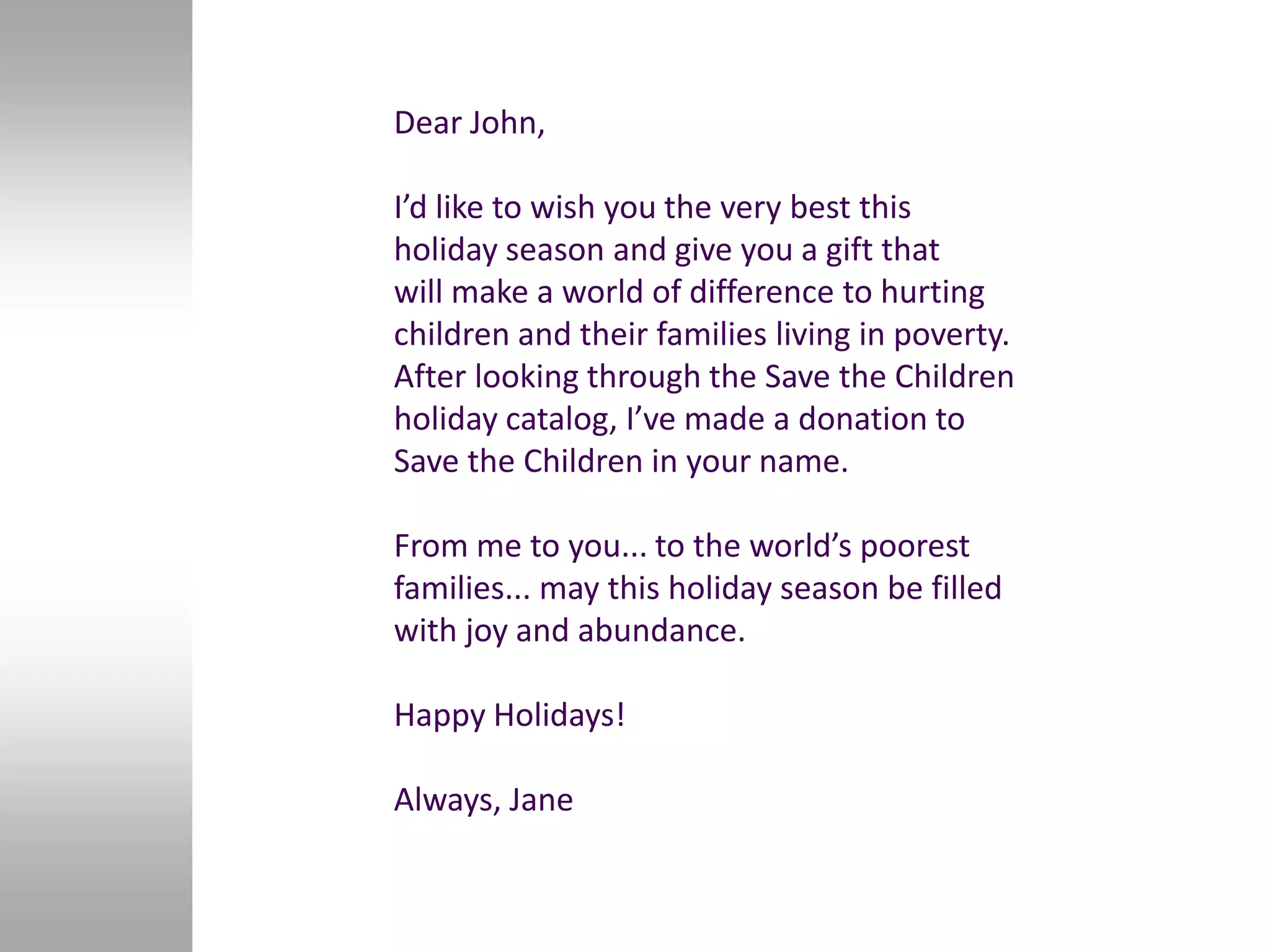 Dear John,

I’d like to wish you the very best this
holiday season and give you a gift that
will make a world of difference to hurting
children and their families living in poverty.
After looking through the Save the Children
holiday catalog, I’ve made a donation to
Save the Children in your name.

From me to you... to the world’s poorest
families... may this holiday season be filled
with joy and abundance.

Happy Holidays!

Always, Jane
 