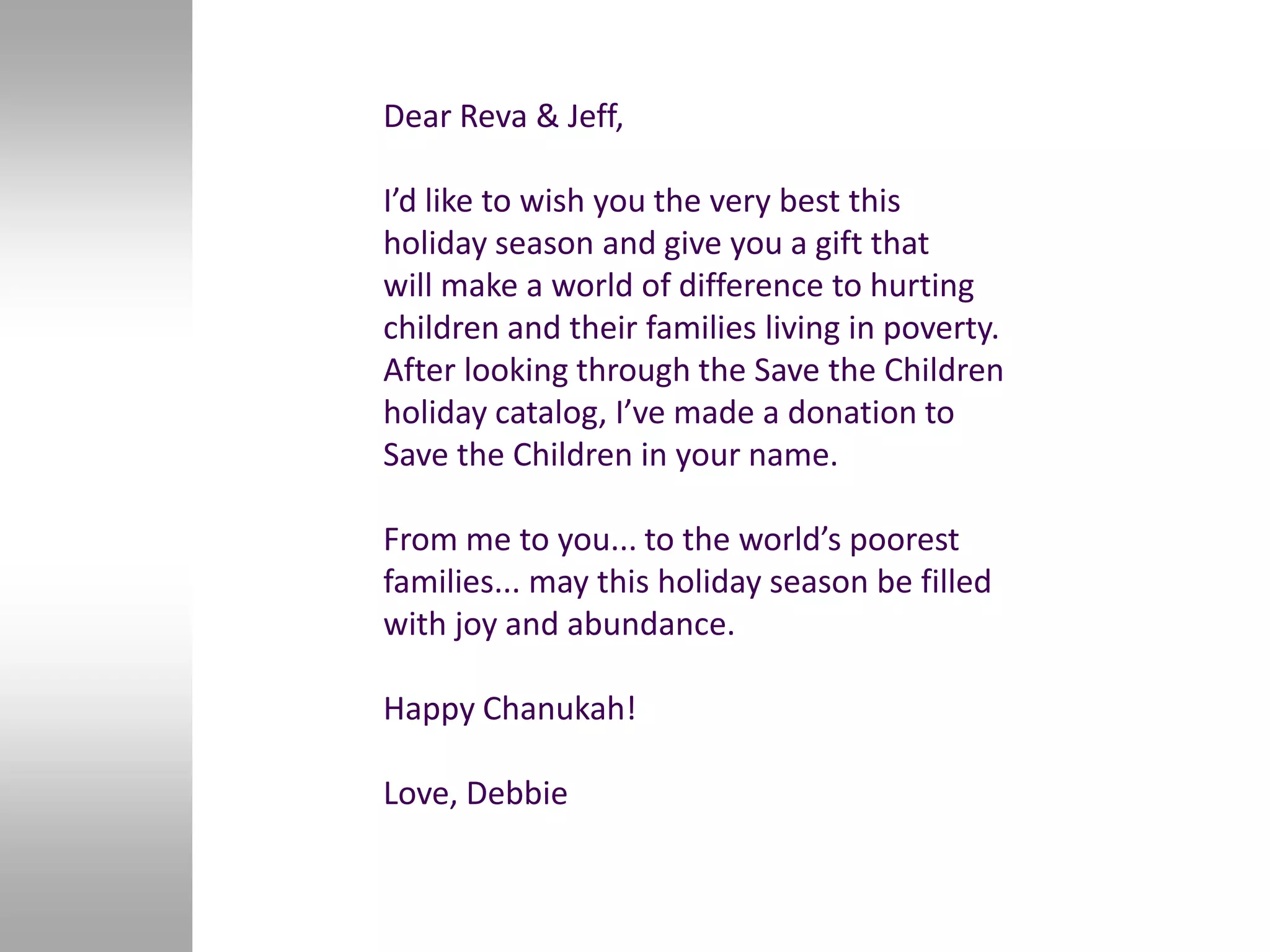 Dear Reva & Jeff,

I’d like to wish you the very best this
holiday season and give you a gift that
will make a world of difference to hurting
children and their families living in poverty.
After looking through the Save the Children
holiday catalog, I’ve made a donation to
Save the Children in your name.

From me to you... to the world’s poorest
families... may this holiday season be filled
with joy and abundance.

Happy Chanukah!

Love, Debbie
 