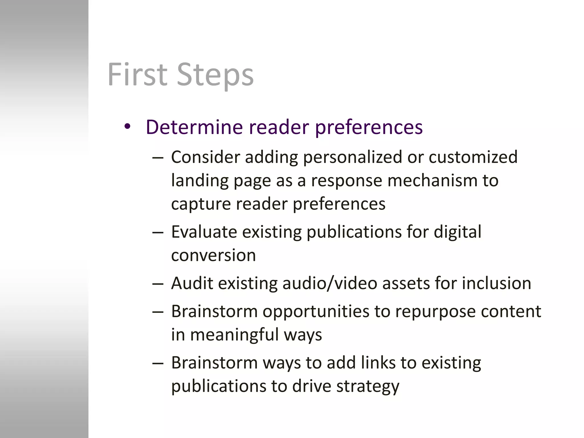 First Steps
 • Determine reader preferences
   – Consider adding personalized or customized
     landing page as a response mechanism to
     capture reader preferences
   – Evaluate existing publications for digital
     conversion
   – Audit existing audio/video assets for inclusion
   – Brainstorm opportunities to repurpose content
     in meaningful ways
   – Brainstorm ways to add links to existing
     publications to drive strategy
 