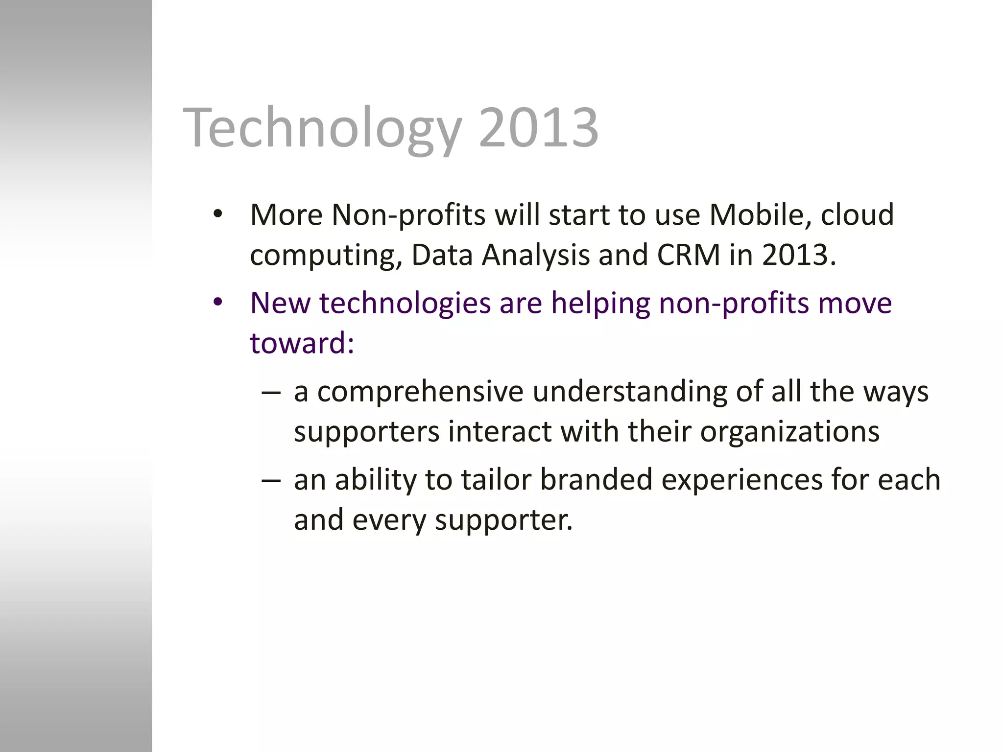 Technology 2013
 • More Non-profits will start to use Mobile, cloud
   computing, Data Analysis and CRM in 2013.
 • New technologies are helping non-profits move
   toward:
    – a comprehensive understanding of all the ways
      supporters interact with their organizations
    – an ability to tailor branded experiences for each
      and every supporter.
 