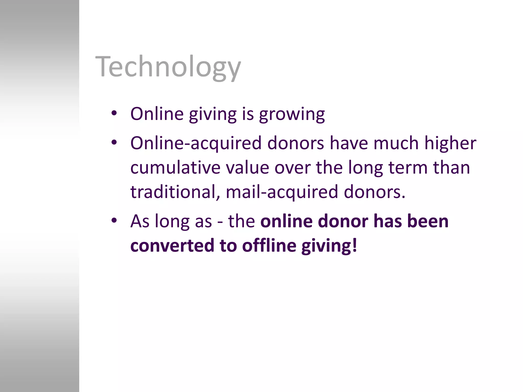 Technology
 • Online giving is growing
 • Online-acquired donors have much higher
   cumulative value over the long term than
   traditional, mail-acquired donors.
 • As long as - the online donor has been
   converted to offline giving!
 