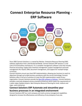 Connect Enterprise Resource Planning -
ERP Software
Since 2002 Connect Solutions is a owned by Pakistan. Enterprise Resource Planning (ERP)
software application that is distributed worldwide. Connect Solution ERP Solution is a full
suite of functionalities and features. It's a complete management software suite that includes
financial accounting, Supply chain inventory management, project management and asset
management HR, Payroll, CRM, document management, and support for multiple foreign
currencies.
Connect Solutions ensure your best ERP implementation, allowing your business to reach its
objectives through up-to-date business procedures with the correct technology. Connect
Solutions offers a full set of solutions to meet the ERP implementation needs of your
organization. Connect Solutions provide the Best ERP software in Pakistan. Connect Solutions
provides a precisely designed service-oriented architecture which meets the requirements of
a wide range of global projects. Best Enterprise Resource Planning for small, medium and
large- scale enterprises.
Connect Solutions ERP Automate and streamline your
business processes in an integrated environment
Connect Solutions ERP has multi-company and multi-currency management capabilities
designed to increase the effectiveness and efficiency of any company of any size.
 