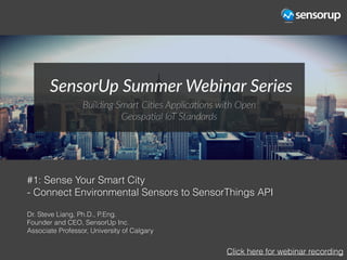 #1: Sense Your Smart City
- Connect Environmental Sensors to SensorThings API
Dr. Steve Liang, Ph.D., P.Eng.
Founder and CEO, SensorUp Inc.
Associate Professor, University of Calgary
Click here for webinar recording
 