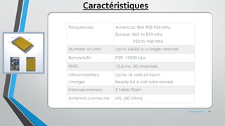 Frequencies Americas: ISM 902-926 Mhz
Europe: 863 to 870 Mhz
               950 to 960 Mhz
Number of units Up to 64006 in a single network
Bandwidth P2P: 19200 bps
FHSS 15.6 ms, 50 channels
Lithium battery
charger
Up to 10 volts of input.
Ready for 6 volt solar panels
Internal memory 2 Mbits Flash
Antenna connector UFL (50 Ohm)
Caractéristiques
13www.penteract.ca
 
