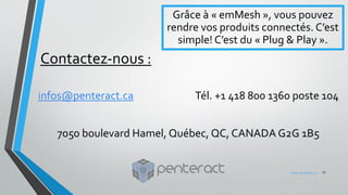 Contactez-nous :
infos@penteract.ca Tél. +1 418 800 1360 poste 104
7050 boulevard Hamel, Québec, QC, CANADA G2G 1B5
Grâce à « emMesh », vous pouvez
rendre vos produits connectés. C’est
simple! C’est du « Plug & Play ».
17www.penteract.ca
 