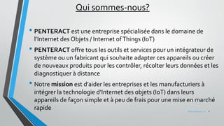 Qui sommes-nous?
• PENTERACT est une entreprise spécialisée dans le domaine de
l’Internet des Objets / Internet ofThings (IoT)
• PENTERACT offre tous les outils et services pour un intégrateur de
système ou un fabricant qui souhaite adapter ces appareils ou créer
de nouveaux produits pour les contrôler, récolter leurs données et les
diagnostiquer à distance
• Notre mission est d’aider les entreprises et les manufacturiers à
intégrer la technologie d’Internet des objets (IoT) dans leurs
appareils de façon simple et à peu de frais pour une mise en marché
rapide 2www.penteract.ca
 