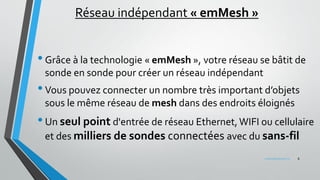 Réseau indépendant « emMesh »
•Grâce à la technologie « emMesh », votre réseau se bâtit de
sonde en sonde pour créer un réseau indépendant
•Vous pouvez connecter un nombre très important d’objets
sous le même réseau de mesh dans des endroits éloignés
•Un seul point d'entrée de réseau Ethernet,WIFI ou cellulaire
et des milliers de sondes connectées avec du sans-fil
8www.penteract.ca
 