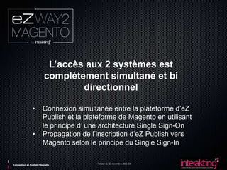 L’accès aux 2 systèmes est
                        complètement simultané et bi
                                directionnel

               •       Connexion simultanée entre la plateforme d’eZ
                       Publish et la plateforme de Magento en utilisant
                       le principe d’ une architecture Single Sign-On
               •       Propagation de l’inscription d’eZ Publish vers
                       Magento selon le principe du Single Sign-In

                                        Version du 23 novembre 2011 10
Connecteur ez Publish/Magneto
 