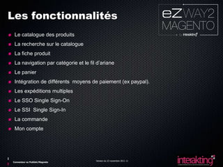 Les fonctionnalités
 Le catalogue des produits
 La recherche sur le catalogue
 La fiche produit
 La navigation par catégorie et le fil d’ariane
 Le panier
 Intégration de différents moyens de paiement (ex paypal).
 Les expéditions multiples
 Le SSO Single Sign-On
 Le SSI Single Sign-In
 La commande
 Mon compte




                                      Version du 23 novembre 2011 11
Connecteur ez Publish/Magneto
 