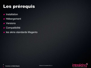 Les prérequis
 Installation
 Hébergement
 Versions
 Compatibilité
 les skins standards Magento




                                Version du 23 novembre 2011 12
Connecteur ez Publish/Magneto
 