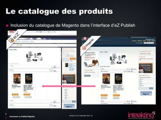 Le catalogue des produits
 Inclusion du catalogue de Magento dans l’interface d’eZ Publish




                                Version du 23 novembre 2011 16
Connecteur ez Publish/Magneto
 