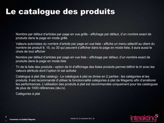 Le catalogue des produits

  - Nombre par défaut d’articles par page en vue grille - affichage par défaut, d’un nombre exact de
    produits dans la page en mode grille
  - Valeurs autorisées du nombre d’article par page en vue liste - affiche un menu sélectif au client du
    nombre de produit 9, 15, ou 30 qui peuvent s’afficher dans la page en mode liste, il aura aussi le
    choix de tout afficher
  - Nombre par défaut d’articles par page en vue liste - affichage par défaut, d’un nombre exact de
    produits dans la page en mode liste
  - Tri de la liste des produits - option de tri d’affichage des listes produits permet définir le tri avec les
    valeurs attributs dont l’option tri est activée
  - Catalogue à plat (flat catalog) - Le catalogue à plat se divise en 2 parties : les catégories et les
    produits. Il est recommandé d’utiliser la fonctionnalité catégories à plat de Magento afin d’améliorer
    les performances. L’utilisation des produits à plat est recommandée uniquement pour les catalogues
    de plus de 1000 références (sku’s).
  - Catégories à plat




                                              Version du 23 novembre 2011 18
Connecteur ez Publish/Magneto
 