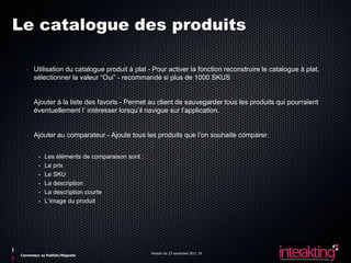 Le catalogue des produits

  - Utilisation du catalogue produit à plat - Pour activer la fonction reconstruire le catalogue à plat,
    sélectionner la valeur “Oui” - recommandé si plus de 1000 SKUS


  - Ajouter à la liste des favoris - Permet au client de sauvegarder tous les produits qui pourraient
    éventuellement l’ intéresser lorsqu’il navigue sur l’application.


  - Ajouter au comparateur - Ajoute tous les produits que l’on souhaite comparer.


         -   Les éléments de comparaison sont :
         -   Le prix
         -   Le SKU
         -   La description
         -   La description courte
         -   L’image du produit




                                                  Version du 23 novembre 2011 19
Connecteur ez Publish/Magneto
 