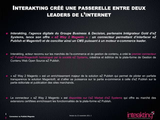 INTERAKTING CRÉÉ UNE PASSERELLE ENTRE DEUX
              LEADERS DE L’INTERNET


 Interakting, l’agence digitale du Groupe Business & Decision, partenaire Intégrateur Gold d’eZ
 Systems, lance son offre « eZ Way 2 Magento » : un connecteur permettant d’interfacer eZ
 Publish et Magento® et de concilier ainsi un CMS puissant à un moteur e-commerce leader.



 Interakting, acteur reconnu sur les marchés de l’e-commerce et de gestion de contenu, a créé le premier connecteur
 eZ Publish/Magento® homologué par la société eZ Systems, créatrice et éditrice de la plate-forme de Gestion de
 Contenu Web Open Source eZ Publish.




 « eZ Way 2 Magento » est un enrichissement majeur de la solution eZ Publish qui permet de piloter en parfaite
 transparence la solution Magento®, et d’allier sa puissance sur la partie e-commerce à celle d'eZ Publish sur la
 partie éditoriale et publication des sites marchands.




 Le connecteur « eZ Way 2 Magento » est disponible sur l’eZ Market d'eZ Systems qui offre au marché des
 extensions certifiées enrichissant les fonctionnalités de la plate-forme eZ Publish.



                                               Version du 23 novembre 2011 2
Connecteur ez Publish/Magneto
 