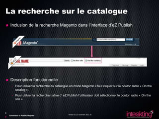 La recherche sur le catalogue
 Inclusion de la recherche Magento dans l’interface d’eZ Publish




 Description fonctionnelle
  - Pour utiliser la recherche du catalogue en mode Magento il faut cliquer sur le bouton radio « On the
    catalog ».
  - Pour utiliser la recherche native d’ eZ Publish l’utilisateur doit sélectionner le bouton radio « On the
    site »



                                             Version du 23 novembre 2011 20
Connecteur ez Publish/Magneto
 