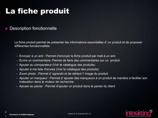 La fiche produit

 Description fonctionnelle


  - La fiche produit permet de présenter les informations essentielles d’ un produit et de proposer
    différentes fonctionnalités:


        - Envoyer à un ami : Permet d’envoyer la fiche produit par mail à un ami
        - Ecrire un commentaire: Permet de faire des commentaires sur un produit
        - Ajouter au comparateur (Voir le catalogue des produits)
        - Ajouter à ma liste d'envies (Voir le catalogue des produits)
        - Zoom photo : Permet d’ agrandir et de rétrécir l’ image du produit
        - Ajouter un marqueur : Permet d’ ajouter des marqueurs à un produit de manière à faciliter son
          indexation dans le moteur de recherche.
        - Ajouter au panier : Permet d’ajouter un produit dans le panier du client




                                             Version du 23 novembre 2011 22
Connecteur ez Publish/Magneto
 