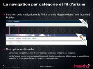 La navigation par catégorie et fil d’ariane

  Inclusion de la navigation et le fil d’ariane de Magento dans l’interface d’eZ
  Publish




  Description fonctionnelle
   - La barre de navigation permet d’ avoir accès au catalogue, catégorie par catégorie.
   - Le fil d’ ariane permet une navigation hiérarchisé du site web et donne à l’internaute la possibilité de
     se guider et de remonter facilement aux rubriques principales.



                                             Version du 23 novembre 2011 23
 Connecteur ez Publish/Magneto
 