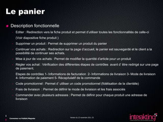 Le panier
 Description fonctionnelle
  - Editer : Redirection vers la fiche produit et permet d’utiliser toutes les fonctionnalités de celle-ci
      (Voir diapositive fiche produit )
  - Supprimer un produit : Permet de supprimer un produit du panier
  - Continuer vos achats : Redirection sur la page d’accueil, le panier est sauvegardé et le client a la
    possibilité de continuer ses achats.
  - Mise à jour de vos achats : Permet de modifier la quantité d’article pour un produit
  - Régler vos achat : Vérification des différentes étapes de contrôles avant d’ être redirigé sur une page
    de paiement.
      Etapes de contrôles 1- Informations de facturation 2- Informations de livraison 3- Mode de livraison
      4- Information de paiement 5- Récapitulatif de la commande
  - Code promotionnel : Permet d’ utiliser un code promotionnel (fidélisation de la clientèle)
  - Frais de livraison : Permet de définir le mode de livraison et les frais associés
  - Commander avec plusieurs adresses : Permet de définir pour chaque produit une adresse de
    livraison




                                              Version du 23 novembre 2011 25
Connecteur ez Publish/Magneto
 