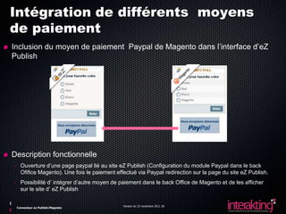 Intégration de différents moyens
de paiement
Inclusion du moyen de paiement Paypal de Magento dans l’interface d’eZ
Publish




Description fonctionnelle
- Ouverture d’une page paypal lié au site eZ Publish (Configuration du module Paypal dans le back
  Ofifice Magento). Une fois le paiement effectué via Paypal redirection sur la page du site eZ Publish.
- Possibilité d’ intégrer d’autre moyen de paiement dans le back Office de Magento et de les afficher
  sur le site d’ eZ Publish

                                            Version du 23 novembre 2011 26
 Connecteur ez Publish/Magneto
 