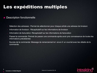 Les expéditions multiples

 Description fonctionnelle


  - Sélection des adresses : Permet de sélectionner pour chaque article une adresse de livraison
  - Information de livraison : Récapitulatif sur les informations de livraison
  - Information de facturation: Récapitulatif sur les informations de facturation
  - Passer la commande: Permet de passer une commande après avoir pris connaissance de toutes les
    informations précédentes
  - Succès de la commande: Message de remerciement et envoi d’ un courriel avec les détails de la
    commande.




                                             Version du 23 novembre 2011 28
Connecteur ez Publish/Magneto
 