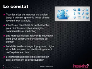 Le constat
 Tous les sites de marques qui avaient
 jusqu’à présent ignorer la vente directe
 revoient leur stratégie.
 L’accès au client final devient essentiel
 pour bâtir les nouvelles stratégies
 commerciales et marketing
 Les marques doivent relever de nouveaux
 défis pour construire leur stratégie de
 demain
 Le Multi-canal convergent, physique, digital
 et mobile est au cœur du développement
 de l’expérience client
 L’interaction avec les cibles devient un
 sujet permanent de préoccupation

                                 Version du 23 novembre 2011 3
Connecteur ez Publish/Magneto
 