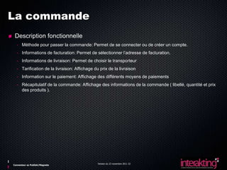 La commande
 Description fonctionnelle
  - Méthode pour passer la commande: Permet de se connecter ou de créer un compte.
  - Informations de facturation: Permet de sélectionner l’adresse de facturation.
  - Informations de livraison: Permet de choisir le transporteur
  - Tarification de la livraison: Affichage du prix de la livraison
  - Information sur le paiement: Affichage des différents moyens de paiements
  - Récapitulatif de la commande: Affichage des informations de la commande ( libellé, quantité et prix
    des produits ).




                                              Version du 23 novembre 2011 32
Connecteur ez Publish/Magneto
 