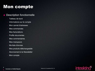 Mon compte
 Description fonctionnelle
  - Tableau de bord
  - Informations sur le compte
  - Mon carnet d'adresses
  - Mes commandes
  - Mes facturations
  - Profils récurrentes
  - Mes commentaires
  - Mes marqueurs
  - Ma liste d'envies
  - Mes produits téléchargeable
  - Abonnement à la Newsletter
  - Mon compte




                                  Version du 23 novembre 2011 34
Connecteur ez Publish/Magneto
 